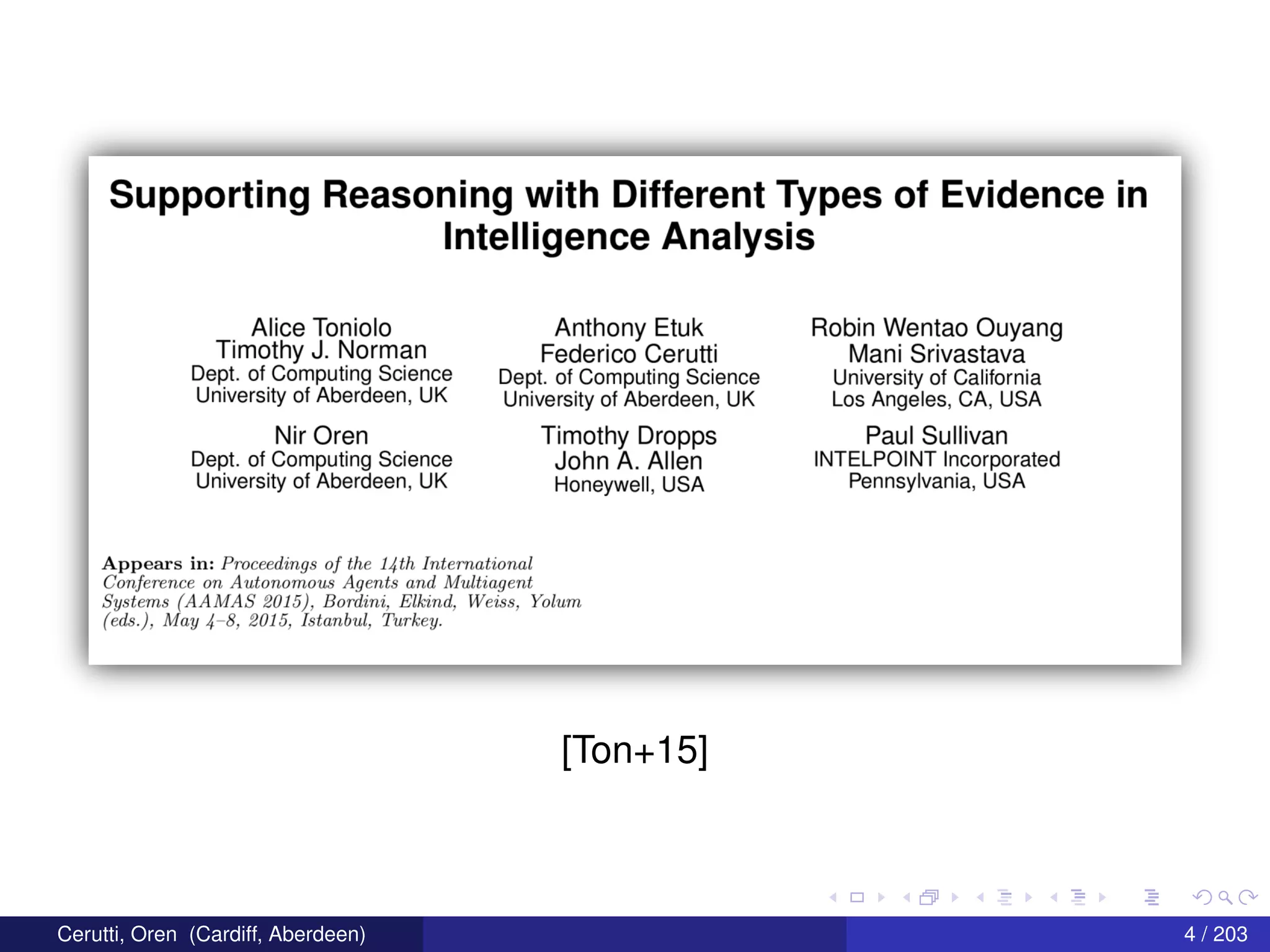 Supporting Reasoning with Different Types of Evidence in
Intelligence Analysis
Alice Toniolo_ Anthony Etuk Robin Wentao Ouyang
Tlmothy J-
N0Fman Federico Cerutti Mani Srivastava
DBPL 0f_C0ml3U“”Q SCIENCE Dept. of Computing Science University of California
University of Aberdeen, UK University of Aberdeen, UK Los Angeles, CA, USA
Nir Oren Timothy Dropps Paul Sullivan
Dept. of Computing Science John A_ Allen INTELPOINT Incorporated
University of Aberdeen, UK Honeywell, USA Pennsylvania, USA
Appears in: Proceedings of the 14th International
Conference on Autonomous Agents and ll/Iultiayent
Systems (AAJWAS 2015), Bordim, Elkind, Was.-3, Yolum
(ed5.), Mlay 4 8, 2015, Istcmbttl, Turkey.
[Ton+15]
Cerutti, Oren (Cardiff, Aberdeen) 4 / 203
 