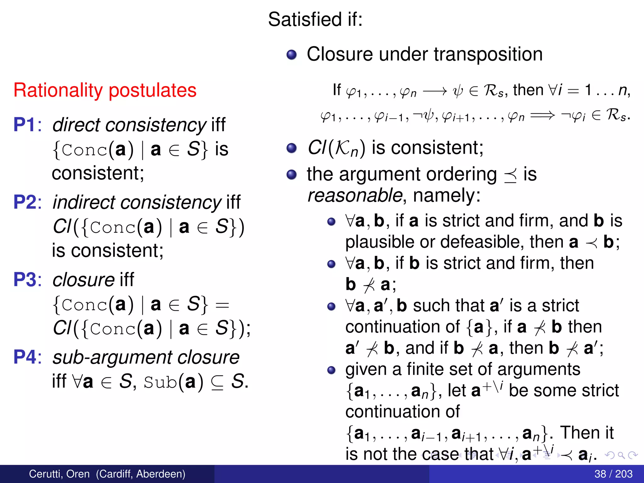 Rationality postulates
P1: direct consistency iff
{Conc(a) | a ∈ S} is
consistent;
P2: indirect consistency iff
Cl({Conc(a) | a ∈ S})
is consistent;
P3: closure iff
{Conc(a) | a ∈ S} =
Cl({Conc(a) | a ∈ S});
P4: sub-argument closure
iff ∀a ∈ S, Sub(a) ⊆ S.
Satisﬁed if:
Closure under transposition
If ϕ1, . . . , ϕn −→ ψ ∈ Rs, then ∀i = 1 . . . n,
ϕ1, . . . , ϕi−1, ¬ψ, ϕi+1, . . . , ϕn =⇒ ¬ϕi ∈ Rs.
Cl(Kn) is consistent;
the argument ordering is
reasonable, namely:
∀a, b, if a is strict and ﬁrm, and b is
plausible or defeasible, then a b;
∀a, b, if b is strict and ﬁrm, then
b a;
∀a, a , b such that a is a strict
continuation of {a}, if a b then
a b, and if b a, then b a ;
given a ﬁnite set of arguments
{a1, . . . , an}, let a+i
be some strict
continuation of
{a1, . . . , ai−1, ai+1, . . . , an}. Then it
is not the case that ∀i, a+i
ai .
Cerutti, Oren (Cardiff, Aberdeen) 38 / 203
 