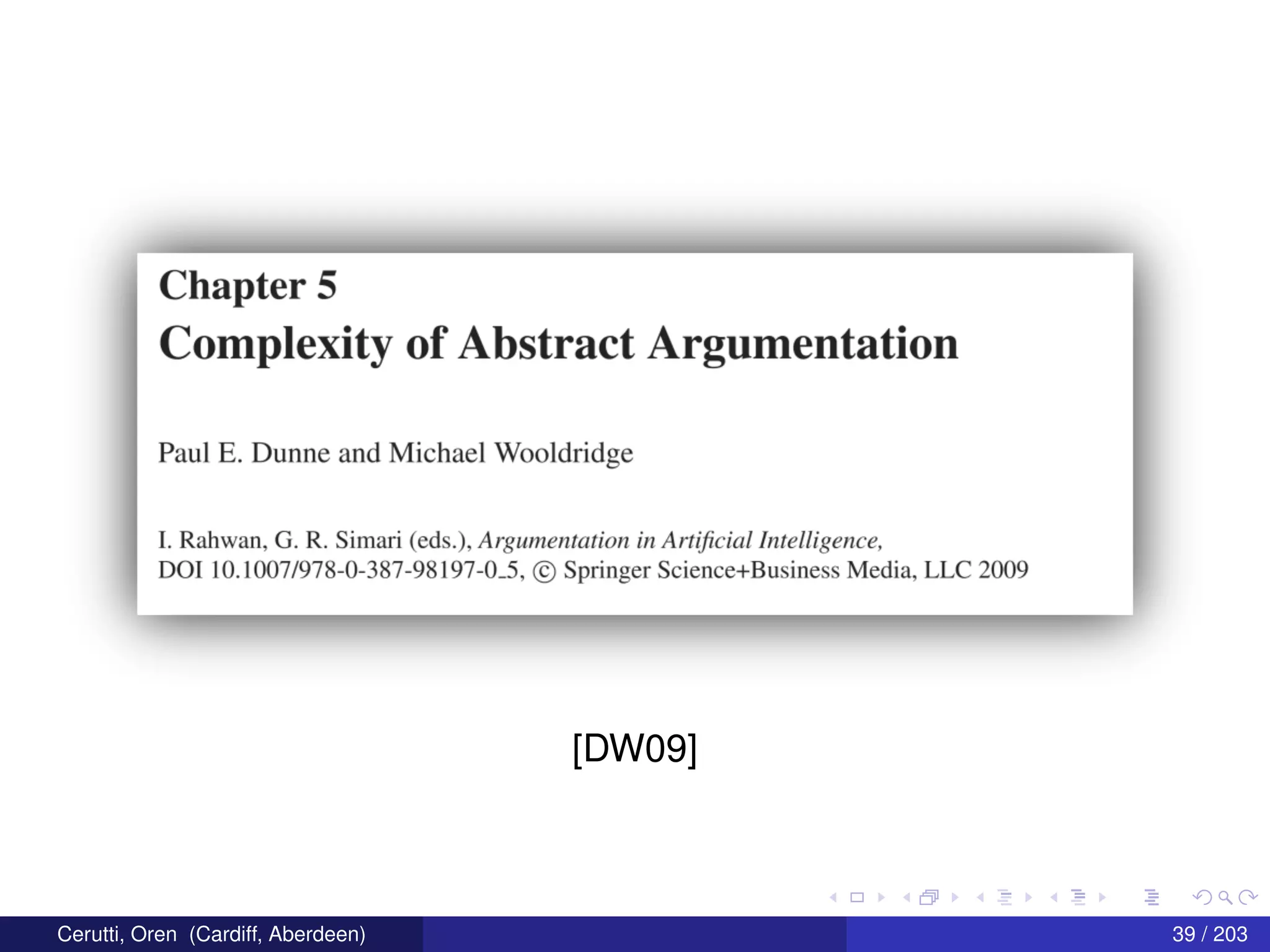 Chapter 5
Complexity of Abstract Argumentation
Paul E. Dunne and Michael Wooldridge
I. Rahwan, G. R. Simari (cds.), Argunzerztarion in Ar‘!1j‘icial Intelligence,
DO] 10.1007/978—0—387—98197'-0-5. © Springer SCience+Business Media. LLC 2009
[DW09]
Cerutti, Oren (Cardiff, Aberdeen) 39 / 203
 