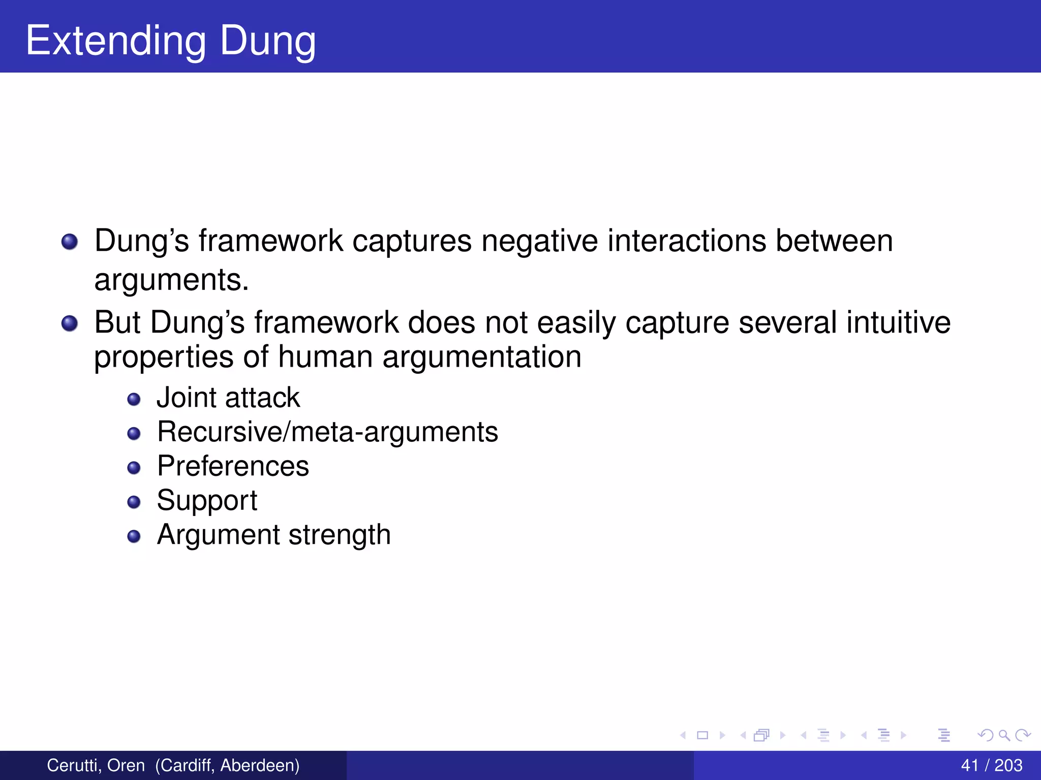 Extending Dung
Dung’s framework captures negative interactions between
arguments.
But Dung’s framework does not easily capture several intuitive
properties of human argumentation
Joint attack
Recursive/meta-arguments
Preferences
Support
Argument strength
Cerutti, Oren (Cardiff, Aberdeen) 41 / 203
 