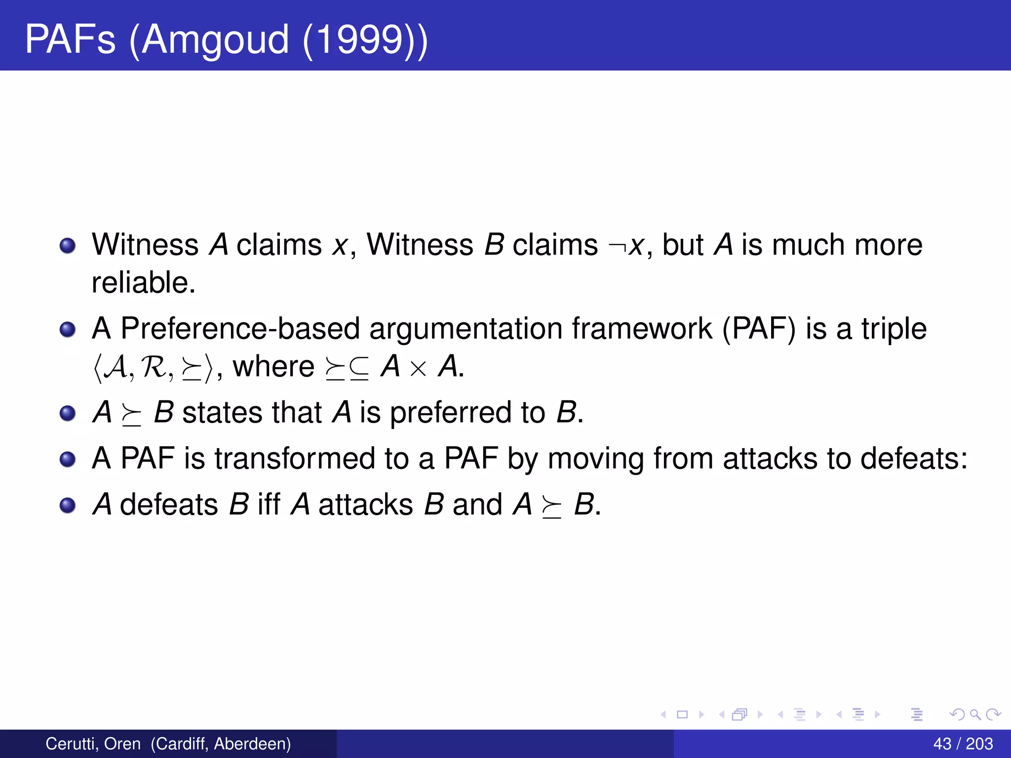 PAFs (Amgoud (1999))
Witness A claims x, Witness B claims ¬x, but A is much more
reliable.
A Preference-based argumentation framework (PAF) is a triple
A, R, , where ⊆ A × A.
A B states that A is preferred to B.
A PAF is transformed to a PAF by moving from attacks to defeats:
A defeats B iff A attacks B and A B.
Cerutti, Oren (Cardiff, Aberdeen) 43 / 203
 