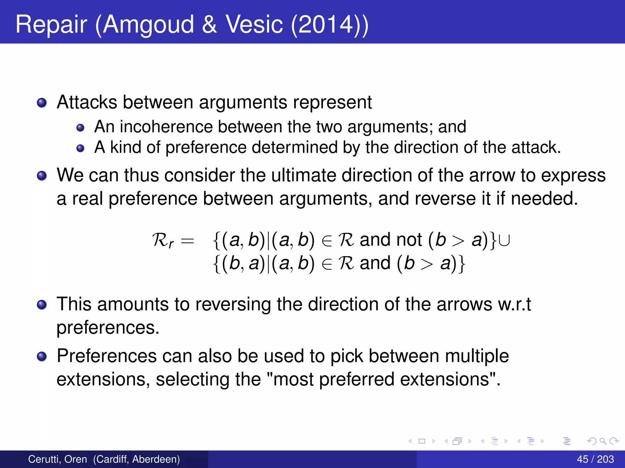 Repair (Amgoud & Vesic (2014))
Attacks between arguments represent
An incoherence between the two arguments; and
A kind of preference determined by the direction of the attack.
We can thus consider the ultimate direction of the arrow to express
a real preference between arguments, and reverse it if needed.
Rr = {(a, b)|(a, b) ∈ R and not (b > a)}∪
{(b, a)|(a, b) ∈ R and (b > a)}
This amounts to reversing the direction of the arrows w.r.t
preferences.
Preferences can also be used to pick between multiple
extensions, selecting the "most preferred extensions".
Cerutti, Oren (Cardiff, Aberdeen) 45 / 203
 