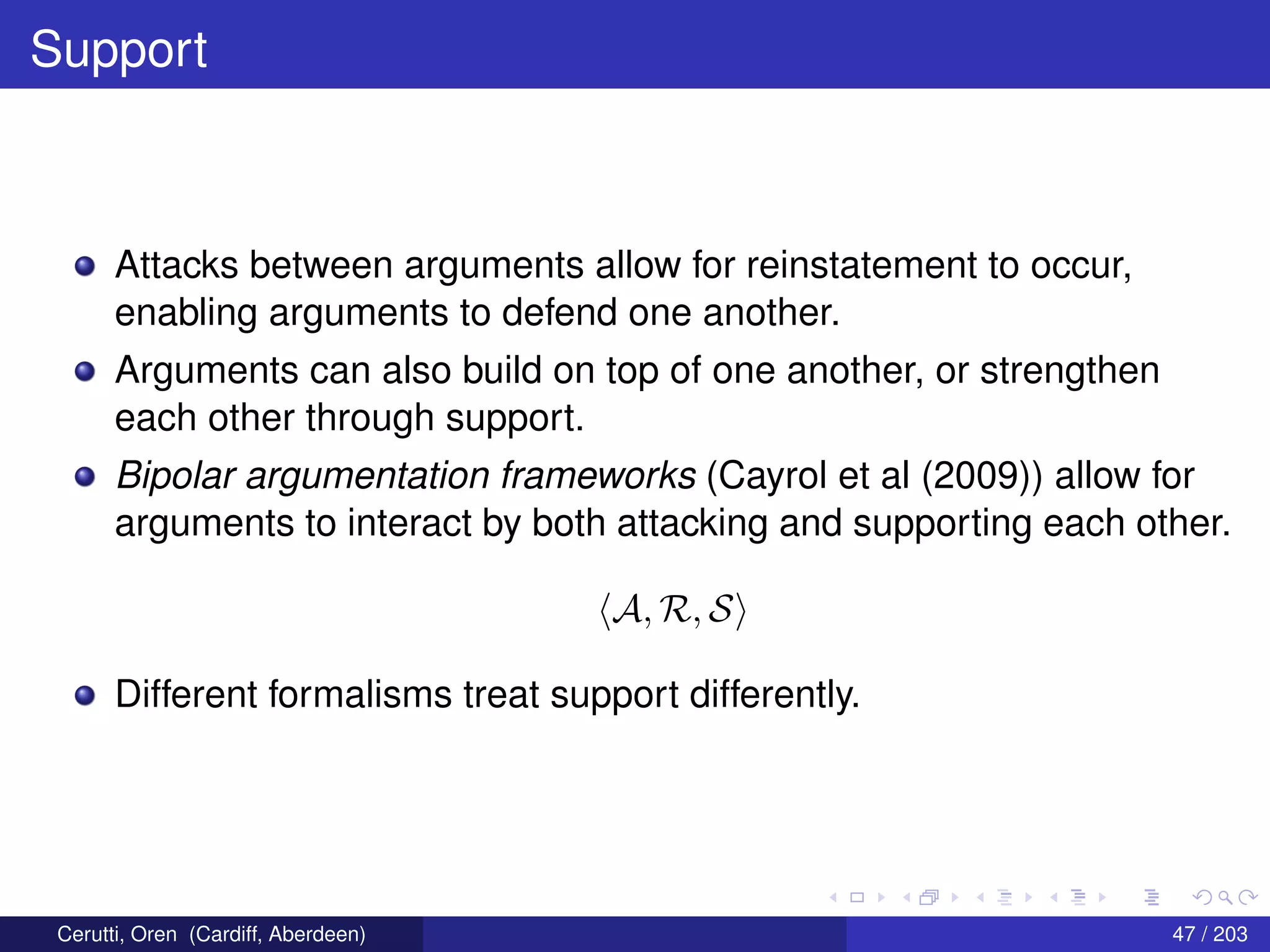 Support
Attacks between arguments allow for reinstatement to occur,
enabling arguments to defend one another.
Arguments can also build on top of one another, or strengthen
each other through support.
Bipolar argumentation frameworks (Cayrol et al (2009)) allow for
arguments to interact by both attacking and supporting each other.
A, R, S
Different formalisms treat support differently.
Cerutti, Oren (Cardiff, Aberdeen) 47 / 203
 