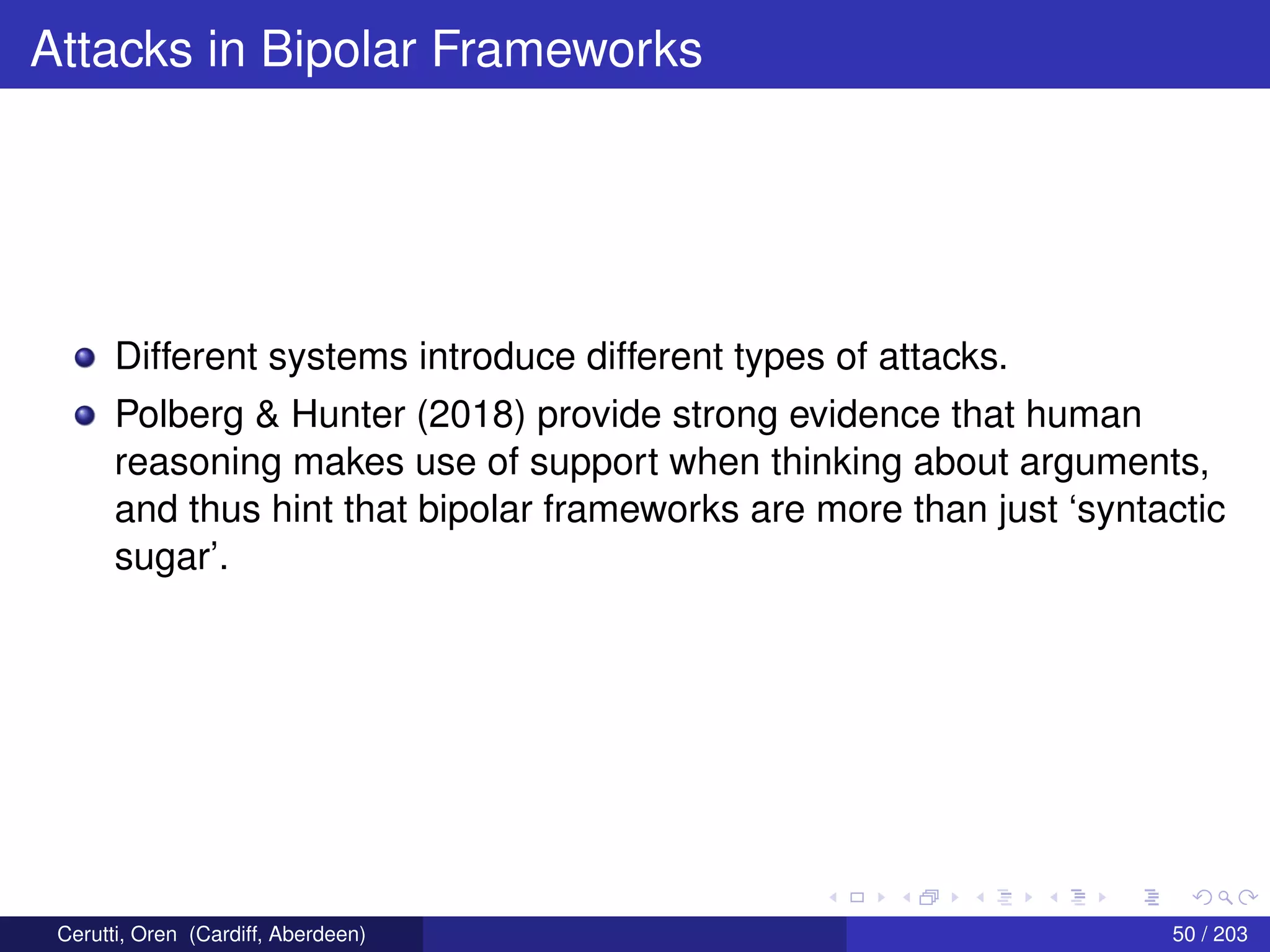 Attacks in Bipolar Frameworks
Different systems introduce different types of attacks.
Polberg & Hunter (2018) provide strong evidence that human
reasoning makes use of support when thinking about arguments,
and thus hint that bipolar frameworks are more than just ‘syntactic
sugar’.
Cerutti, Oren (Cardiff, Aberdeen) 50 / 203
 