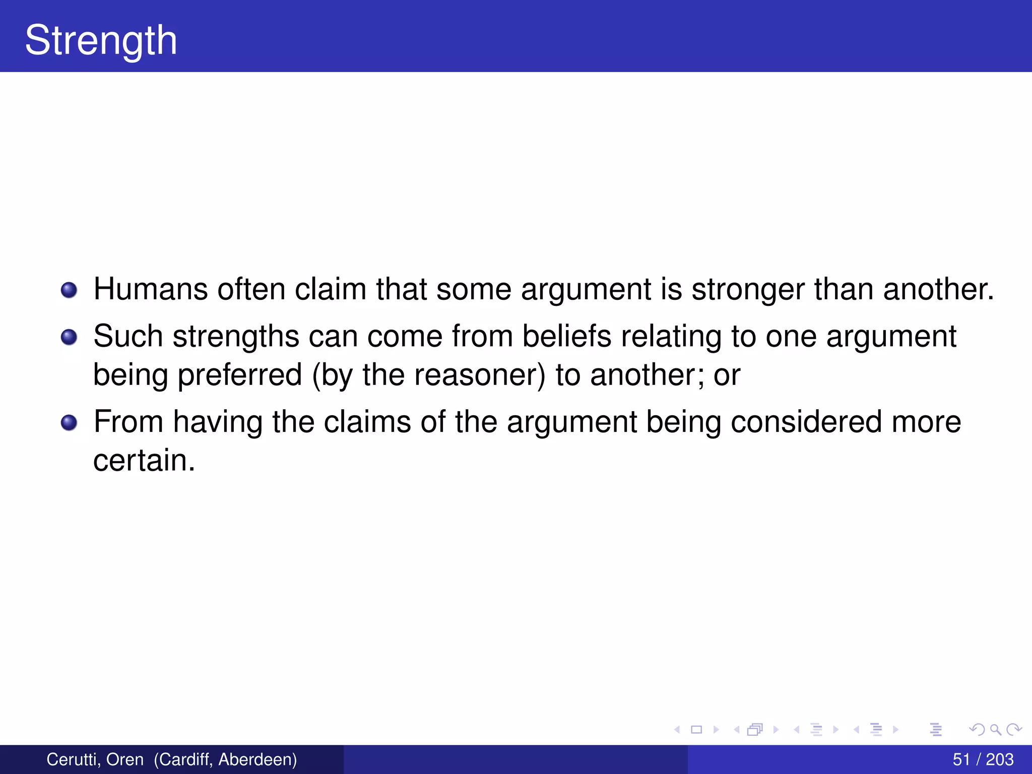 Strength
Humans often claim that some argument is stronger than another.
Such strengths can come from beliefs relating to one argument
being preferred (by the reasoner) to another; or
From having the claims of the argument being considered more
certain.
Cerutti, Oren (Cardiff, Aberdeen) 51 / 203
 