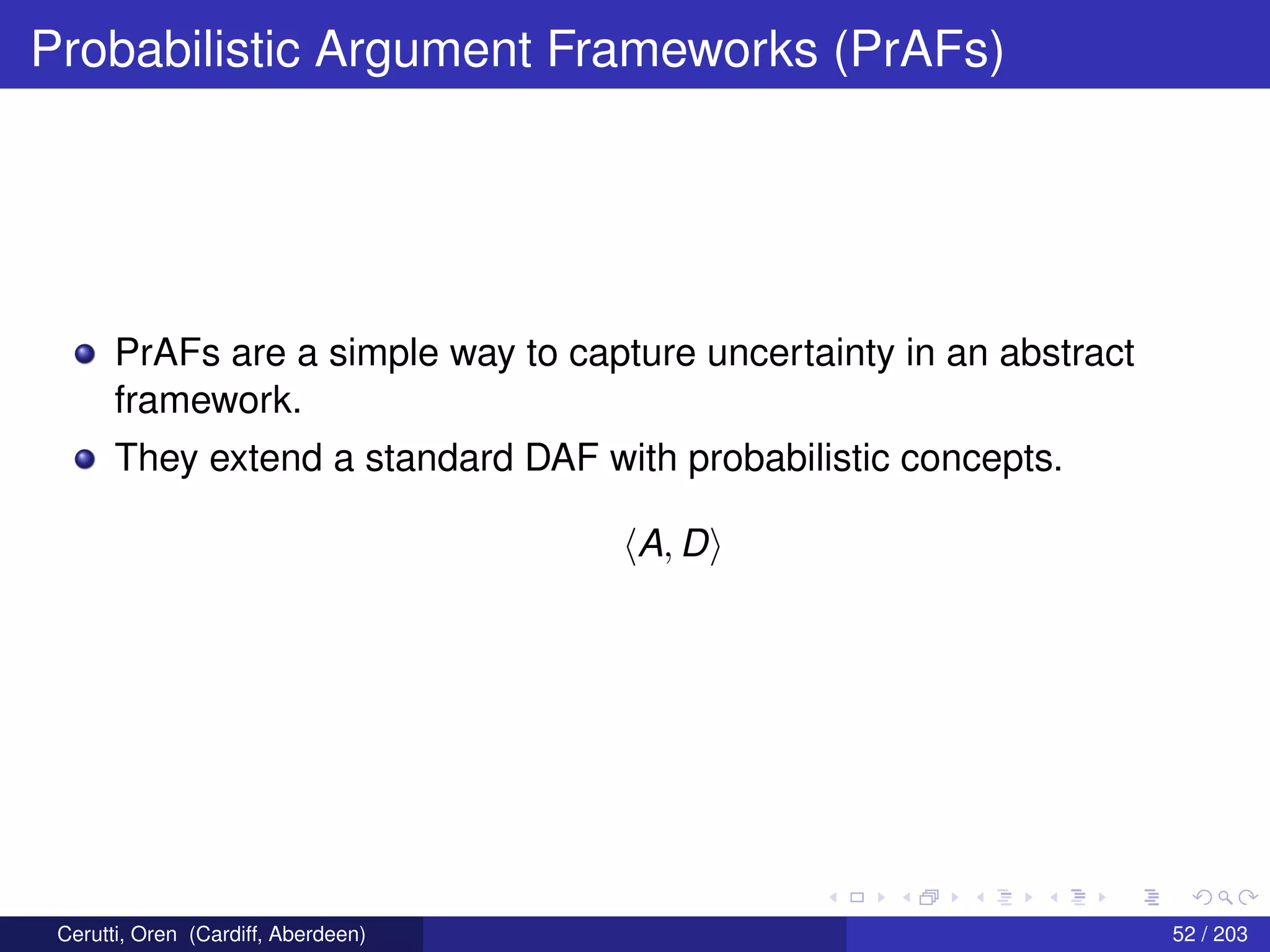 Probabilistic Argument Frameworks (PrAFs)
PrAFs are a simple way to capture uncertainty in an abstract
framework.
They extend a standard DAF with probabilistic concepts.
A, D
Cerutti, Oren (Cardiff, Aberdeen) 52 / 203
 