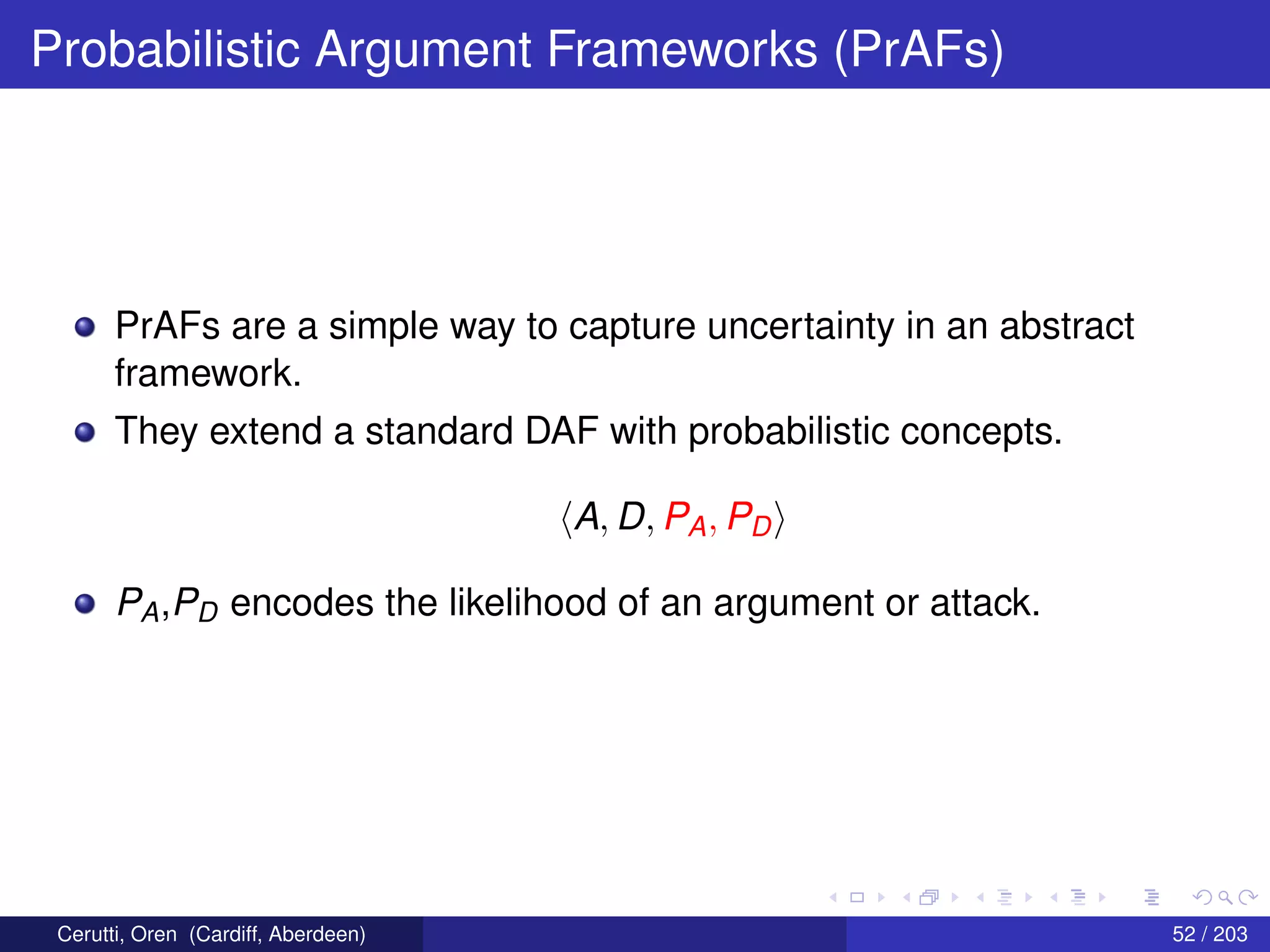 Probabilistic Argument Frameworks (PrAFs)
PrAFs are a simple way to capture uncertainty in an abstract
framework.
They extend a standard DAF with probabilistic concepts.
A, D, PA, PD
PA,PD encodes the likelihood of an argument or attack.
Cerutti, Oren (Cardiff, Aberdeen) 52 / 203
 