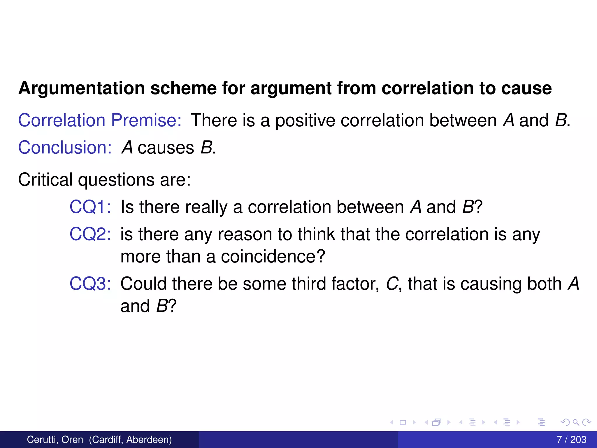 Argumentation scheme for argument from correlation to cause
Correlation Premise: There is a positive correlation between A and B.
Conclusion: A causes B.
Critical questions are:
CQ1: Is there really a correlation between A and B?
CQ2: is there any reason to think that the correlation is any
more than a coincidence?
CQ3: Could there be some third factor, C, that is causing both A
and B?
Cerutti, Oren (Cardiff, Aberdeen) 7 / 203
 