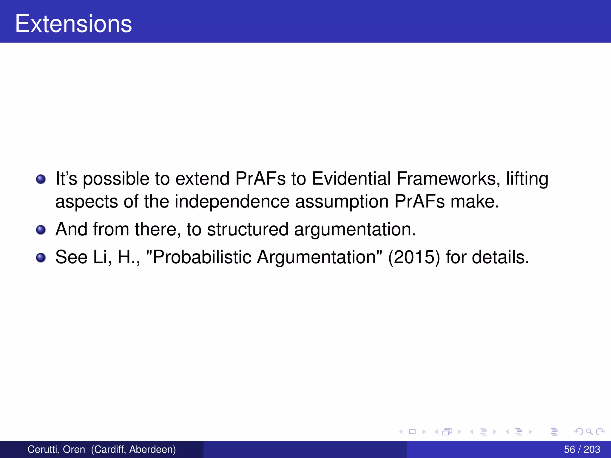 Extensions
It’s possible to extend PrAFs to Evidential Frameworks, lifting
aspects of the independence assumption PrAFs make.
And from there, to structured argumentation.
See Li, H., "Probabilistic Argumentation" (2015) for details.
Cerutti, Oren (Cardiff, Aberdeen) 56 / 203
 