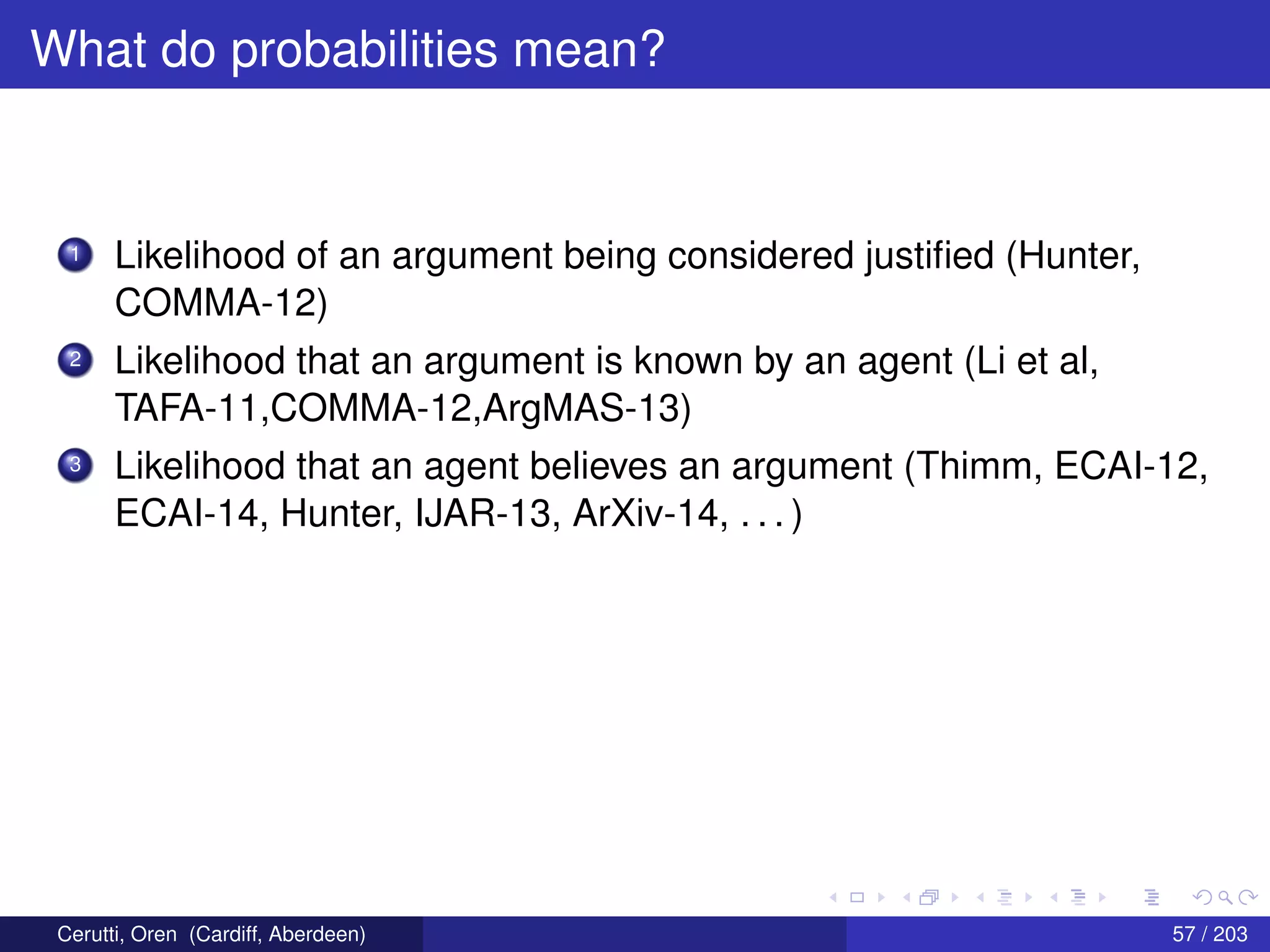 What do probabilities mean?
1 Likelihood of an argument being considered justiﬁed (Hunter,
COMMA-12)
2 Likelihood that an argument is known by an agent (Li et al,
TAFA-11,COMMA-12,ArgMAS-13)
3 Likelihood that an agent believes an argument (Thimm, ECAI-12,
ECAI-14, Hunter, IJAR-13, ArXiv-14, . . . )
Cerutti, Oren (Cardiff, Aberdeen) 57 / 203
 