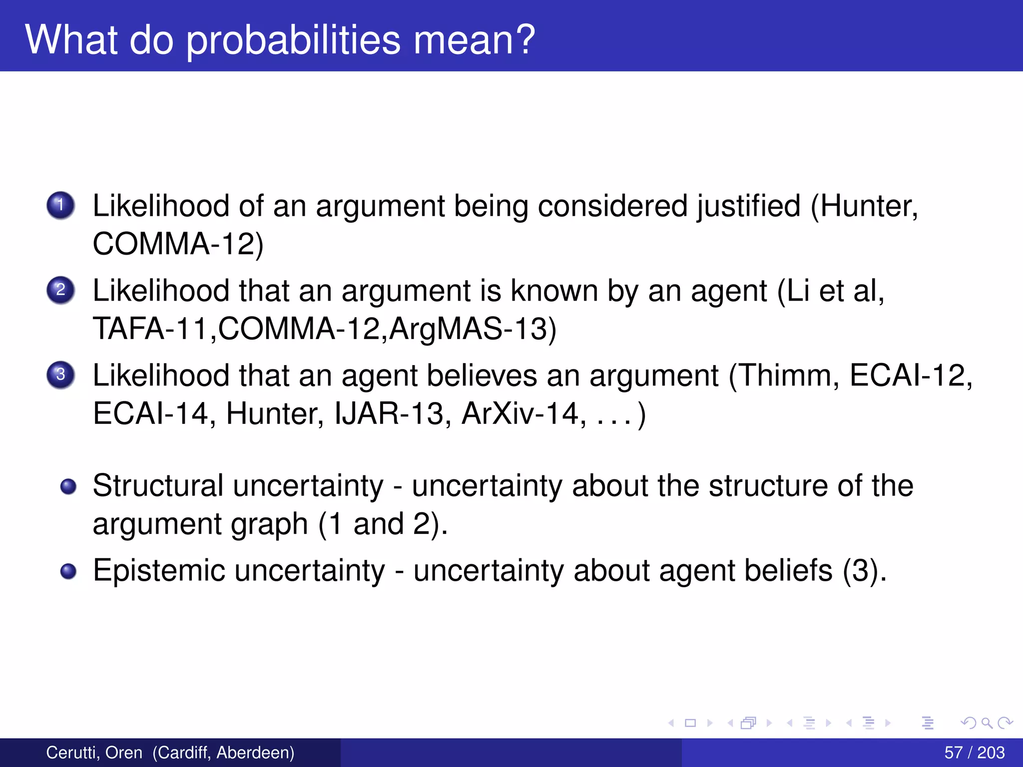 What do probabilities mean?
1 Likelihood of an argument being considered justiﬁed (Hunter,
COMMA-12)
2 Likelihood that an argument is known by an agent (Li et al,
TAFA-11,COMMA-12,ArgMAS-13)
3 Likelihood that an agent believes an argument (Thimm, ECAI-12,
ECAI-14, Hunter, IJAR-13, ArXiv-14, . . . )
Structural uncertainty - uncertainty about the structure of the
argument graph (1 and 2).
Epistemic uncertainty - uncertainty about agent beliefs (3).
Cerutti, Oren (Cardiff, Aberdeen) 57 / 203
 
