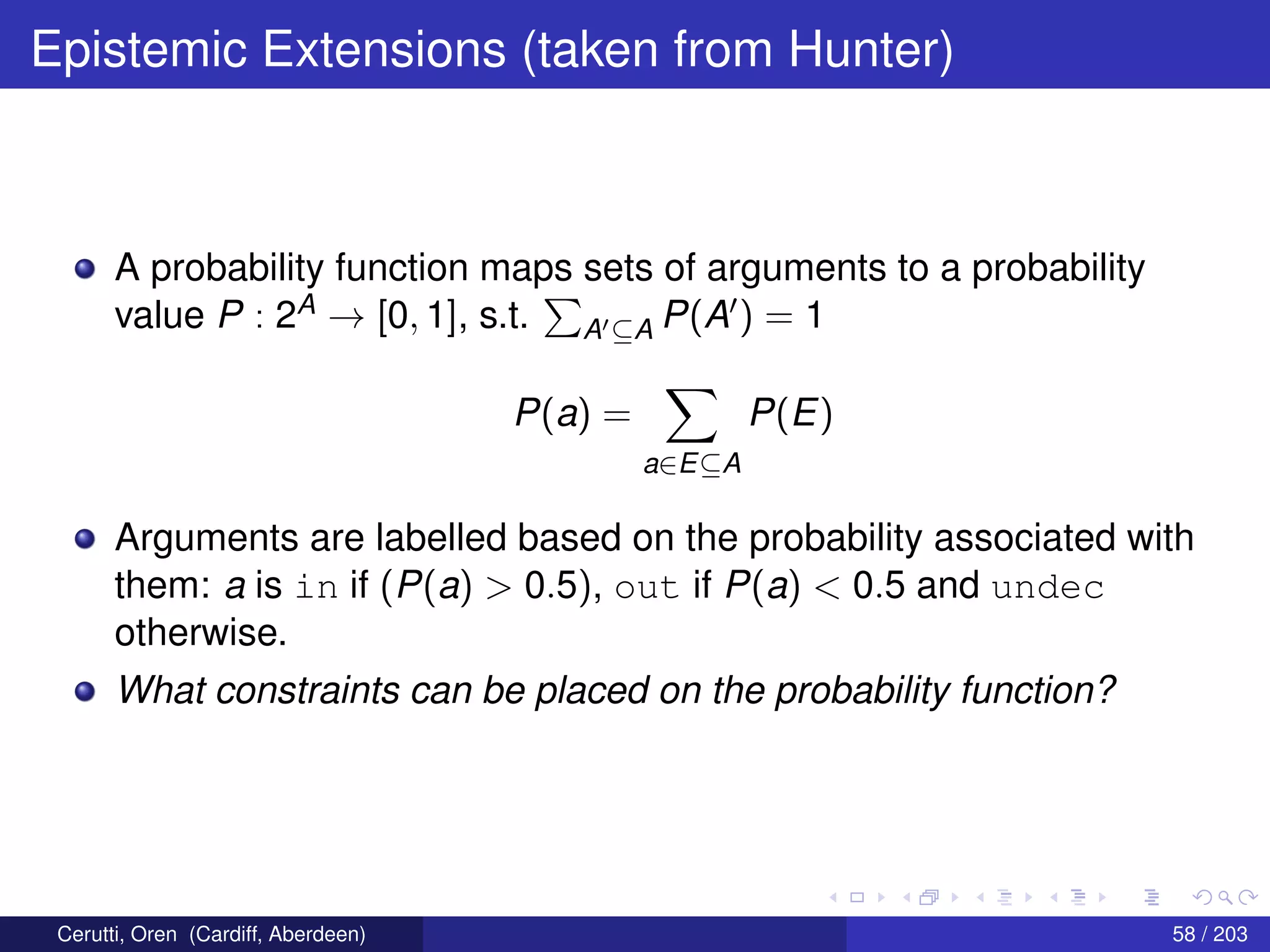 Epistemic Extensions (taken from Hunter)
A probability function maps sets of arguments to a probability
value P : 2A → [0, 1], s.t. A ⊆A P(A ) = 1
P(a) =
a∈E⊆A
P(E)
Arguments are labelled based on the probability associated with
them: a is in if (P(a) > 0.5), out if P(a) < 0.5 and undec
otherwise.
What constraints can be placed on the probability function?
Cerutti, Oren (Cardiff, Aberdeen) 58 / 203
 