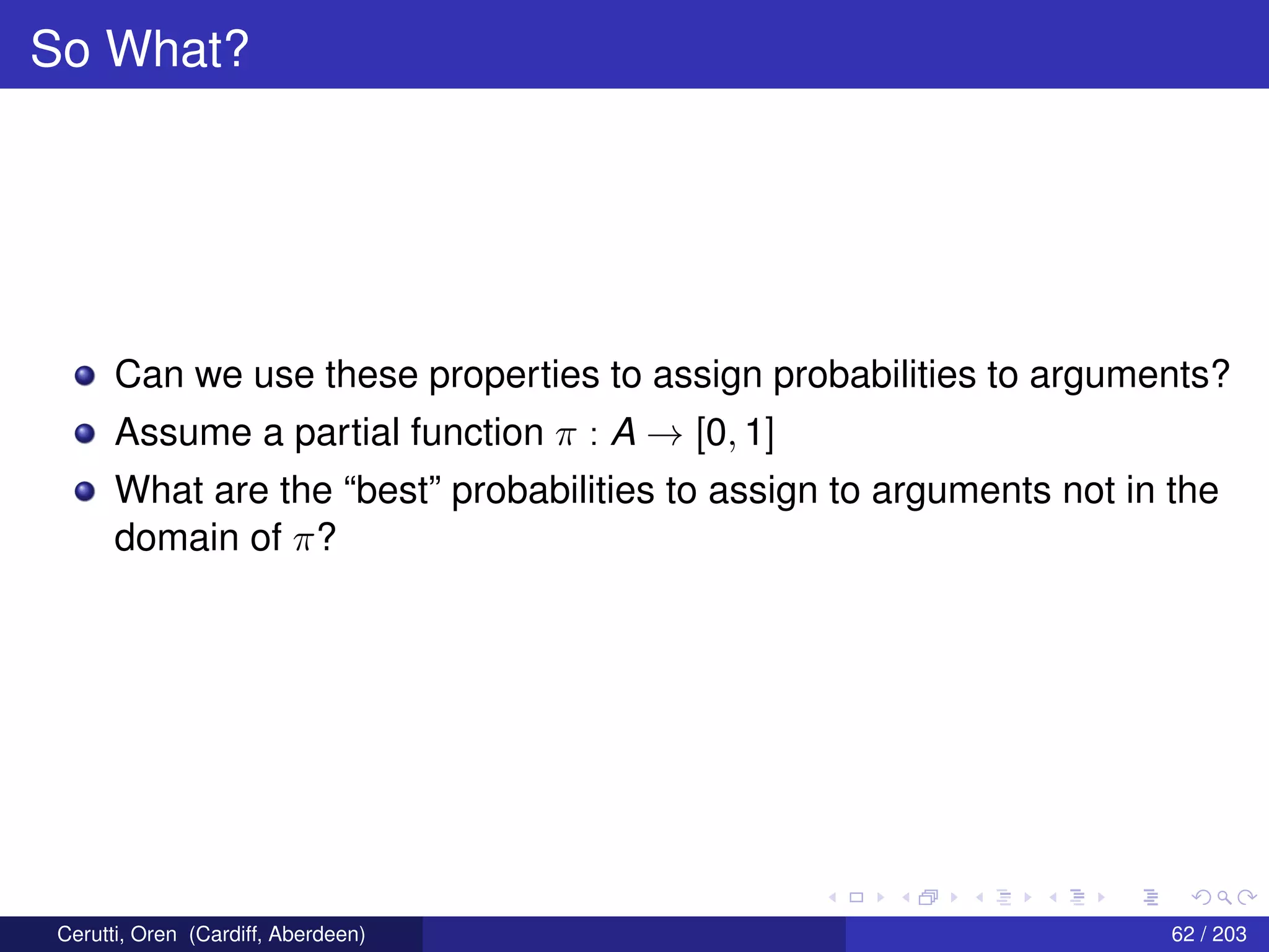 So What?
Can we use these properties to assign probabilities to arguments?
Assume a partial function π : A → [0, 1]
What are the “best” probabilities to assign to arguments not in the
domain of π?
Cerutti, Oren (Cardiff, Aberdeen) 62 / 203
 