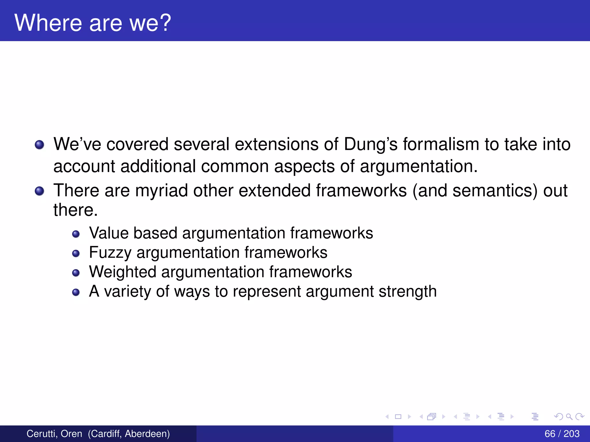 Where are we?
We’ve covered several extensions of Dung’s formalism to take into
account additional common aspects of argumentation.
There are myriad other extended frameworks (and semantics) out
there.
Value based argumentation frameworks
Fuzzy argumentation frameworks
Weighted argumentation frameworks
A variety of ways to represent argument strength
Cerutti, Oren (Cardiff, Aberdeen) 66 / 203
 