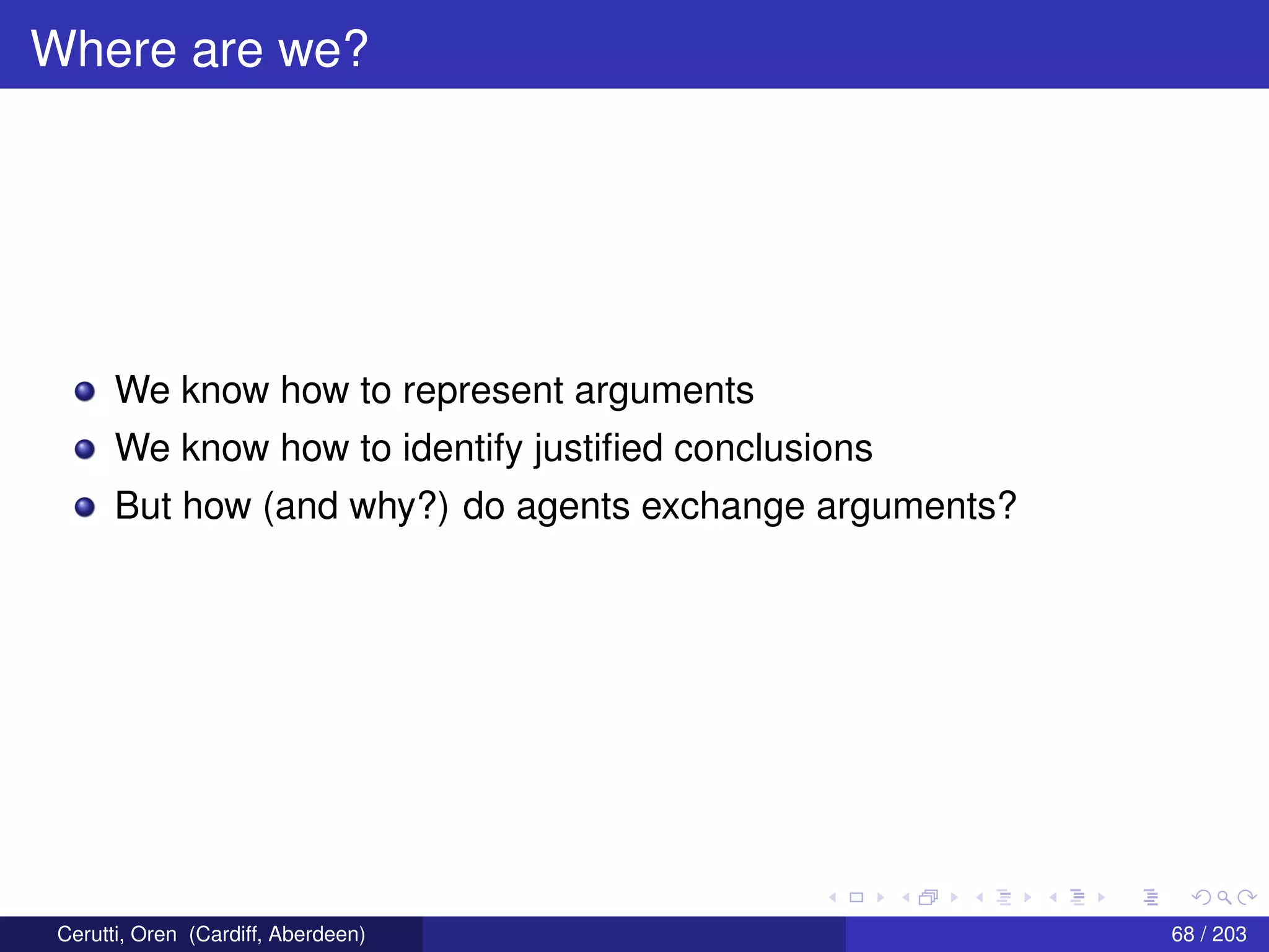 Where are we?
We know how to represent arguments
We know how to identify justiﬁed conclusions
But how (and why?) do agents exchange arguments?
Cerutti, Oren (Cardiff, Aberdeen) 68 / 203
 
