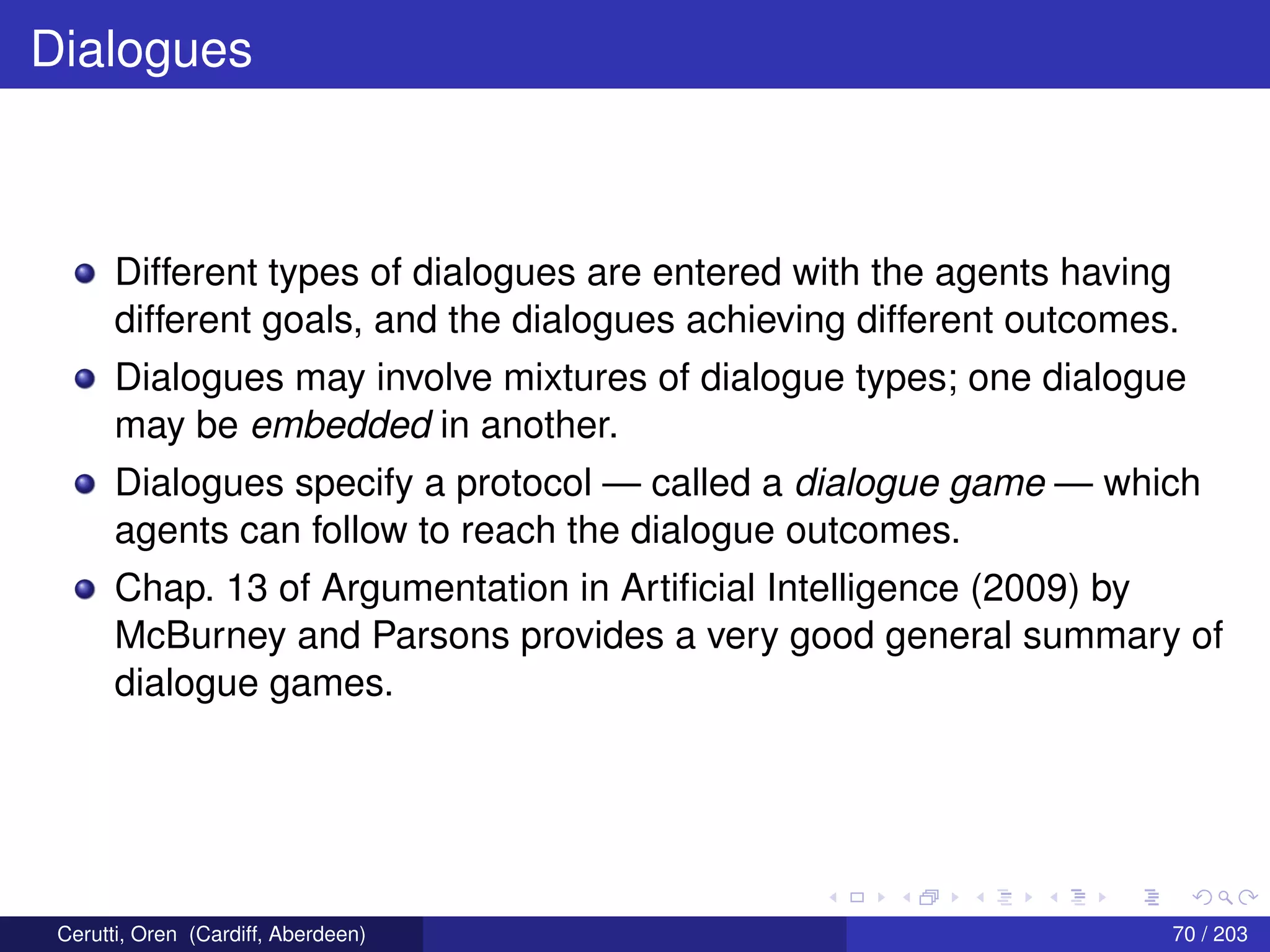Dialogues
Different types of dialogues are entered with the agents having
different goals, and the dialogues achieving different outcomes.
Dialogues may involve mixtures of dialogue types; one dialogue
may be embedded in another.
Dialogues specify a protocol — called a dialogue game — which
agents can follow to reach the dialogue outcomes.
Chap. 13 of Argumentation in Artiﬁcial Intelligence (2009) by
McBurney and Parsons provides a very good general summary of
dialogue games.
Cerutti, Oren (Cardiff, Aberdeen) 70 / 203
 