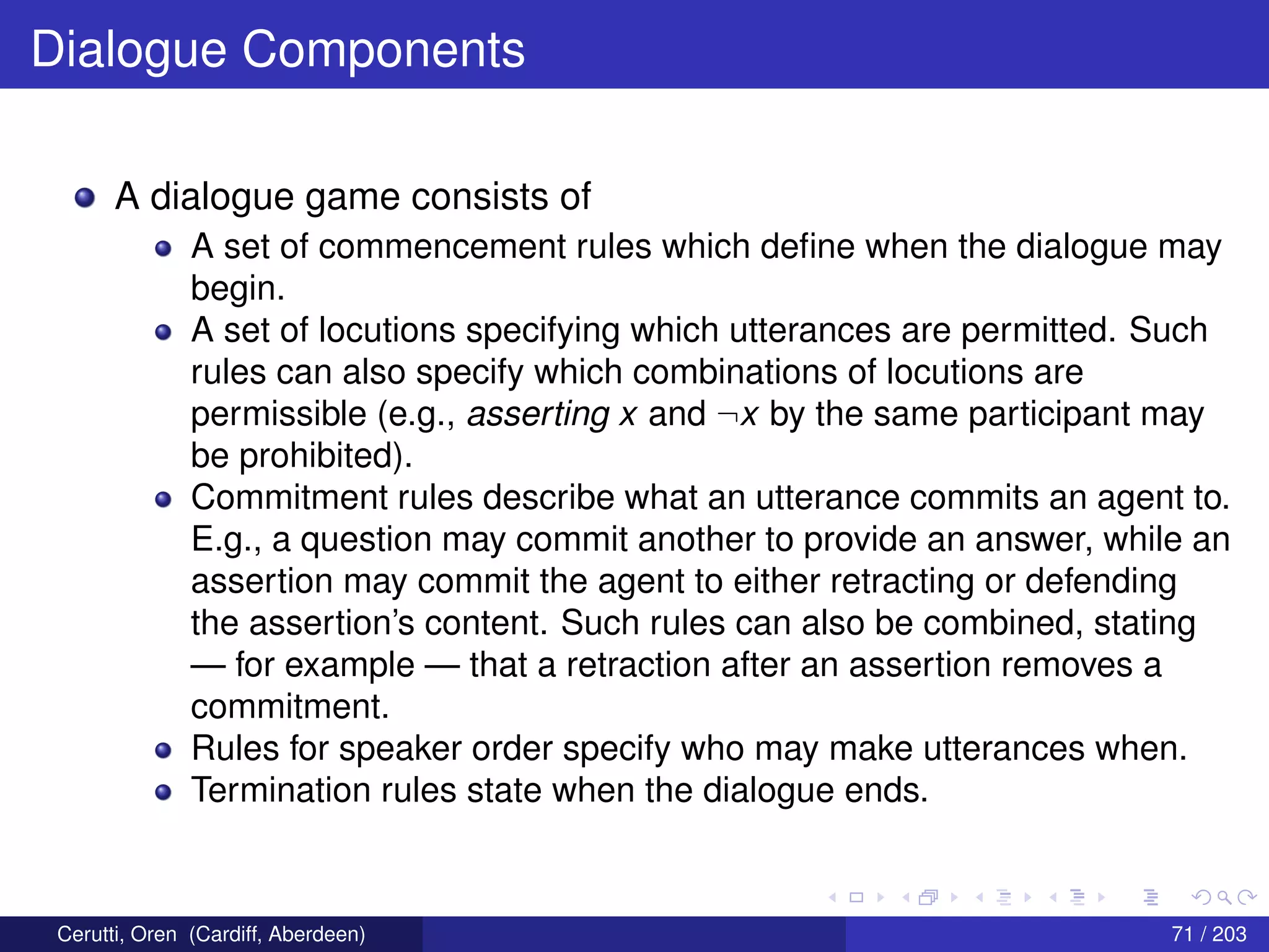Dialogue Components
A dialogue game consists of
A set of commencement rules which deﬁne when the dialogue may
begin.
A set of locutions specifying which utterances are permitted. Such
rules can also specify which combinations of locutions are
permissible (e.g., asserting x and ¬x by the same participant may
be prohibited).
Commitment rules describe what an utterance commits an agent to.
E.g., a question may commit another to provide an answer, while an
assertion may commit the agent to either retracting or defending
the assertion’s content. Such rules can also be combined, stating
— for example — that a retraction after an assertion removes a
commitment.
Rules for speaker order specify who may make utterances when.
Termination rules state when the dialogue ends.
Cerutti, Oren (Cardiff, Aberdeen) 71 / 203
 
