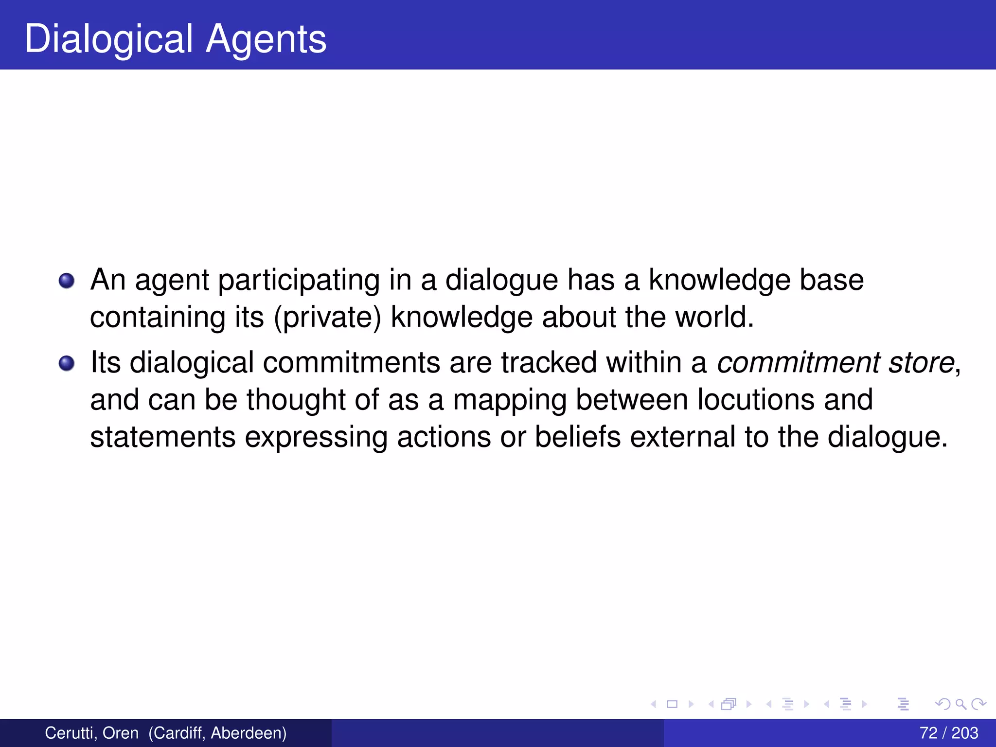Dialogical Agents
An agent participating in a dialogue has a knowledge base
containing its (private) knowledge about the world.
Its dialogical commitments are tracked within a commitment store,
and can be thought of as a mapping between locutions and
statements expressing actions or beliefs external to the dialogue.
Cerutti, Oren (Cardiff, Aberdeen) 72 / 203
 