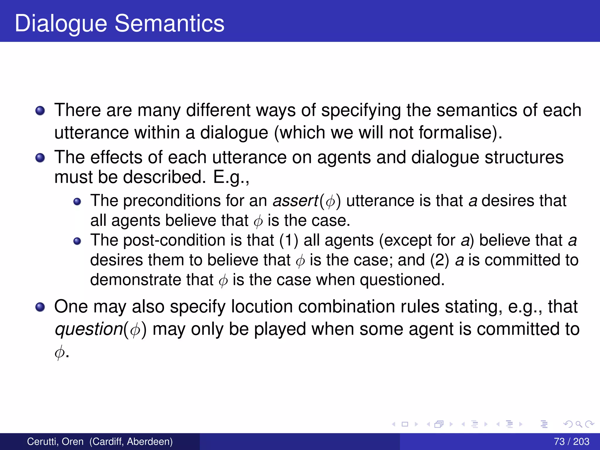 Dialogue Semantics
There are many different ways of specifying the semantics of each
utterance within a dialogue (which we will not formalise).
The effects of each utterance on agents and dialogue structures
must be described. E.g.,
The preconditions for an assert(φ) utterance is that a desires that
all agents believe that φ is the case.
The post-condition is that (1) all agents (except for a) believe that a
desires them to believe that φ is the case; and (2) a is committed to
demonstrate that φ is the case when questioned.
One may also specify locution combination rules stating, e.g., that
question(φ) may only be played when some agent is committed to
φ.
Cerutti, Oren (Cardiff, Aberdeen) 73 / 203
 