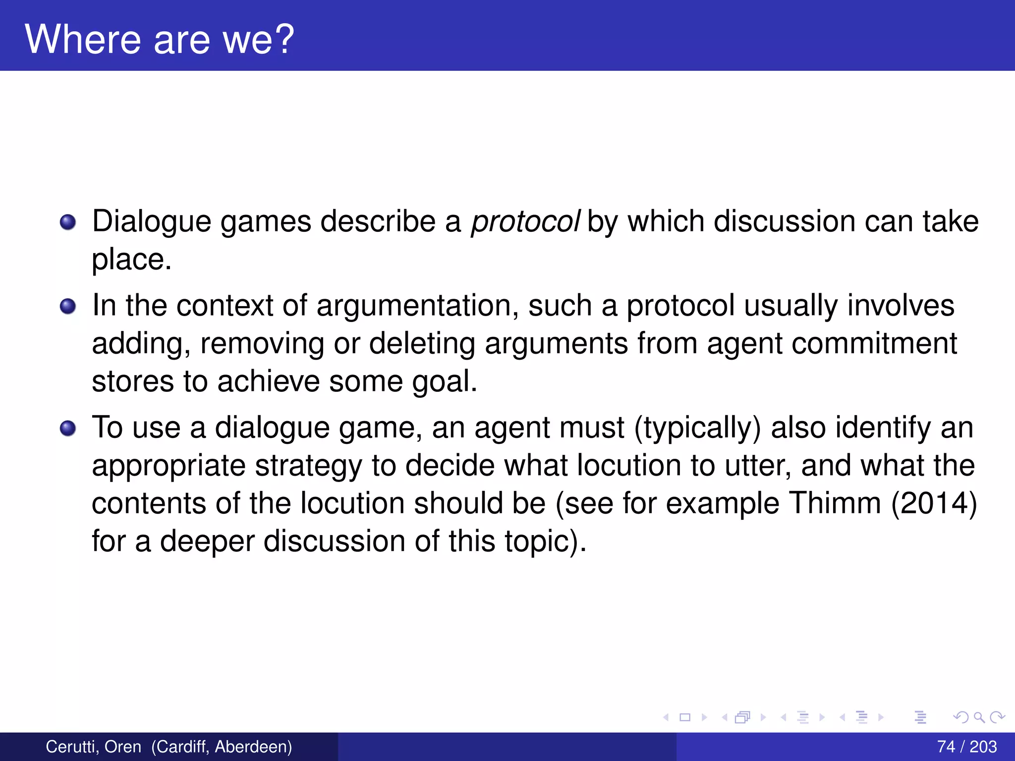 Where are we?
Dialogue games describe a protocol by which discussion can take
place.
In the context of argumentation, such a protocol usually involves
adding, removing or deleting arguments from agent commitment
stores to achieve some goal.
To use a dialogue game, an agent must (typically) also identify an
appropriate strategy to decide what locution to utter, and what the
contents of the locution should be (see for example Thimm (2014)
for a deeper discussion of this topic).
Cerutti, Oren (Cardiff, Aberdeen) 74 / 203
 