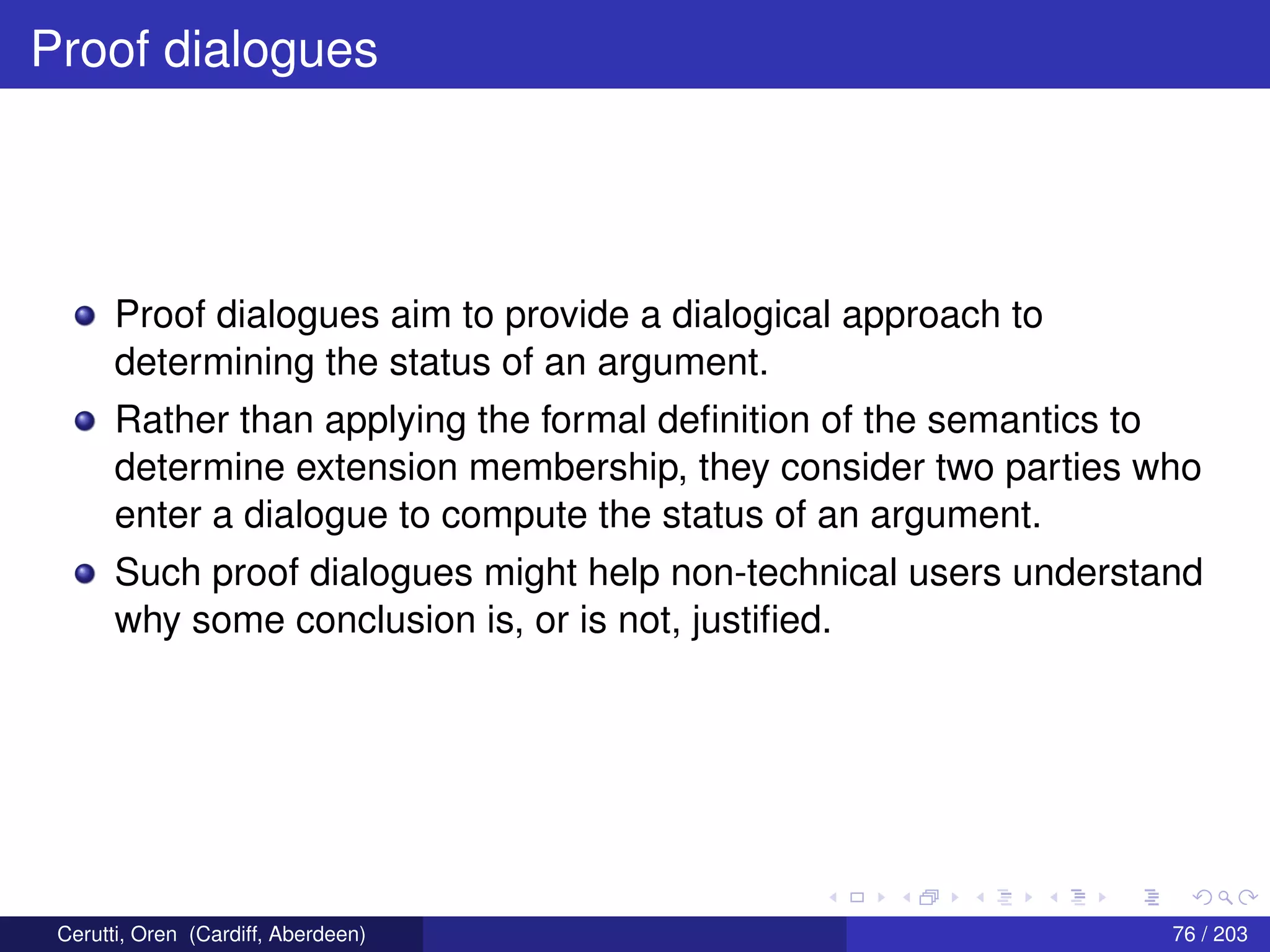 Proof dialogues
Proof dialogues aim to provide a dialogical approach to
determining the status of an argument.
Rather than applying the formal deﬁnition of the semantics to
determine extension membership, they consider two parties who
enter a dialogue to compute the status of an argument.
Such proof dialogues might help non-technical users understand
why some conclusion is, or is not, justiﬁed.
Cerutti, Oren (Cardiff, Aberdeen) 76 / 203
 