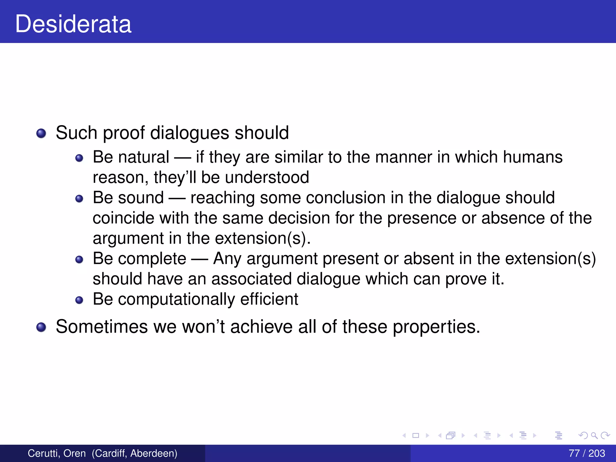 Desiderata
Such proof dialogues should
Be natural — if they are similar to the manner in which humans
reason, they’ll be understood
Be sound — reaching some conclusion in the dialogue should
coincide with the same decision for the presence or absence of the
argument in the extension(s).
Be complete — Any argument present or absent in the extension(s)
should have an associated dialogue which can prove it.
Be computationally efﬁcient
Sometimes we won’t achieve all of these properties.
Cerutti, Oren (Cardiff, Aberdeen) 77 / 203
 