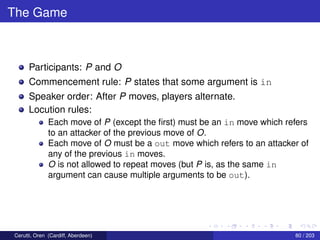 The Game
Participants: P and O
Commencement rule: P states that some argument is in
Speaker order: After P moves, players alternate.
Locution rules:
Each move of P (except the ﬁrst) must be an in move which refers
to an attacker of the previous move of O.
Each move of O must be a out move which refers to an attacker of
any of the previous in moves.
O is not allowed to repeat moves (but P is, as the same in
argument can cause multiple arguments to be out).
Cerutti, Oren (Cardiff, Aberdeen) 80 / 203
 