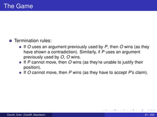 The Game
Termination rules:
If O uses an argument previously used by P, then O wins (as they
have shown a contradiction). Similarly, if P uses an argument
previously used by O, O wins.
If P cannot move, then O wins (as they’re unable to justify their
position).
If O cannot move, then P wins (as they have to accept P’s claim).
Cerutti, Oren (Cardiff, Aberdeen) 81 / 203
 