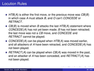 Locution Rules
HTB(A) is either the ﬁrst move, or the previous move was CB(B)
in which case A must attack B, and O can’t CONCEDE or
RETRACT.
CB(B) is moved when B attacks the last HTB(A) statement where
CONCEDE(A) has not yet been made; B has not been retracted;
the last move was not a CB move, and CONCEDE and
RETRACT cannot be played.
CONCEDE(A) can be played when HTB(A) was moved earlier,
and all attackers of A have been retracted, and CONCEDE(A) has
not been played.
RETRACT(A) can be played when CB(A) was moved in the past,
and an attacker of A has been conceded, and RETRACT(A) has
not been played.
Cerutti, Oren (Cardiff, Aberdeen) 85 / 203
 