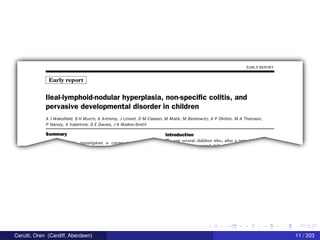 EARLY REPORT
Early report
lleal-lymphoid-nodular hyperplasia, non-specific colitis, and
pervasive developmental disorder in children
A J Wake eld, S H Murch, A Anthony, J Linnell, D M Casson, M Malik, M Berelowitz, A P Dhillon, M A Thomson,
P Harvey, A Valentine, 5 E Davies, J A Walker-Smith
5|-|mma|'Y Introduction
1177
" °9W several children Who, after a nP"" '
"‘ investigated a conser""' _m;mAn1".,,,
Cerutti, Oren (Cardiff, Aberdeen) 11 / 203
 