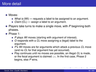 More detail
Moves:
What is (WI) — requests a label to be assigned to an argument.
Claim (CL) — assign a label to an argument.
Players take turns to make a single move, with P beginning both
phases.
Phase 1:
P plays WI moves (starting with argument of interest).
O responds with a CL move assigning a (legal) label to the
argument.
P’s WI moves are for arguments which attack a previous CL move
(and no CL for that argument has yet occurred).
Play continues until no moves are possible, an illegal CL is made,
or the focal argument is claimed in. In the ﬁrst case, Phase 2
begins, else P wins.
Cerutti, Oren (Cardiff, Aberdeen) 92 / 203
 