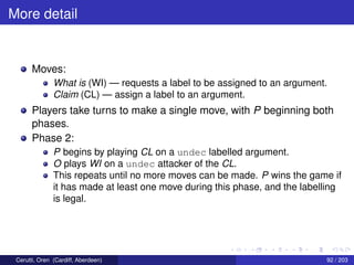 More detail
Moves:
What is (WI) — requests a label to be assigned to an argument.
Claim (CL) — assign a label to an argument.
Players take turns to make a single move, with P beginning both
phases.
Phase 2:
P begins by playing CL on a undec labelled argument.
O plays WI on a undec attacker of the CL.
This repeats until no more moves can be made. P wins the game if
it has made at least one move during this phase, and the labelling
is legal.
Cerutti, Oren (Cardiff, Aberdeen) 92 / 203
 