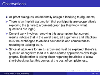 Observations
All proof dialogues incrementally assign a labelling to arguments.
There is an implicit assumption that participants are cooperatively
exploring the (shared) argument graph (as they know what
questions are legal).
Current work involves removing this assumption, but current
results indicate that in the worst case, all arguments and attackers
must be exchanged to obtains soundness and completeness,
reducing to existing work.
Since all attackers for an in argument must be explored, there’s a
question of cognitive load in human-centric applications over large
graphs. Exploration is taking place regarding heuristics to allow
short-circuiting, but this comes at the cost of completeness.
Cerutti, Oren (Cardiff, Aberdeen) 96 / 203
 