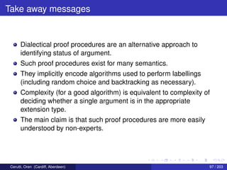 Take away messages
Dialectical proof procedures are an alternative approach to
identifying status of argument.
Such proof procedures exist for many semantics.
They implicitly encode algorithms used to perform labellings
(including random choice and backtracking as necessary).
Complexity (for a good algorithm) is equivalent to complexity of
deciding whether a single argument is in the appropriate
extension type.
The main claim is that such proof procedures are more easily
understood by non-experts.
Cerutti, Oren (Cardiff, Aberdeen) 97 / 203
 
