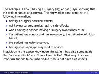 The example is about having a surgery (sg) or not (¬sg), knowing that
the patient has colonic polyps. The knowledge base contains the
following information:
having a surgery has side-effects,
not having surgery avoids having side-effects,
when having a cancer, having a surgery avoids loss of life,
if a patient has cancer and has no surgery, the patient would lose
his life,
the patient has colonic polyps,
having colonic polyps may lead to cancer.
In addition to the above knowledge, the patient has also some goals
like: “no side effects” and “to not lose his life”. Obviously it is more
important for him to not lose his life than to not have side effects.
Cerutti, Oren (Cardiff, Aberdeen) 101 / 203
 