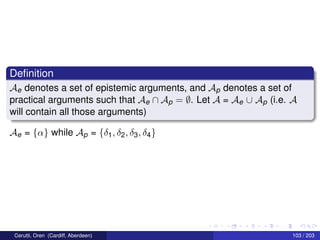 Deﬁnition
Ae denotes a set of epistemic arguments, and Ap denotes a set of
practical arguments such that Ae ∩ Ap = ∅. Let A = Ae ∪ Ap (i.e. A
will contain all those arguments)
Ae = {α} while Ap = {δ1, δ2, δ3, δ4}
Cerutti, Oren (Cardiff, Aberdeen) 103 / 203
 