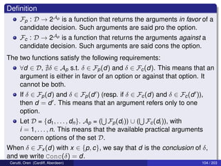 Deﬁnition
Fp : D → 2Ap is a function that returns the arguments in favor of a
candidate decision. Such arguments are said pro the option.
Fc : D → 2Ap is a function that returns the arguments against a
candidate decision. Such arguments are said cons the option.
The two functions satisfy the following requirements:
∀d ∈ D, δ ∈ Ap s.t. δ ∈ Fp(d) and δ ∈ Fc(d). This means that an
argument is either in favor of an option or against that option. It
cannot be both.
If δ ∈ Fp(d) and δ ∈ Fp(d ) (resp. if δ ∈ Fc(d) and δ ∈ Fc(d )),
then d = d . This means that an argument refers only to one
option.
Let D = {d1, . . . , dn}. Ap = ( Fp(di)) ∪ ( Fc(di)), with
i = 1, . . . , n. This means that the available practical arguments
concern options of the set D.
When δ ∈ Fx (d) with x ∈ {p, c}, we say that d is the conclusion of δ,
and we write Conc(δ) = d.
Cerutti, Oren (Cardiff, Aberdeen) 104 / 203
 