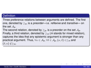 Deﬁnition
Three preference relations between arguments are deﬁned. The ﬁrst
one, denoted by ≥e, is a preorder—i.e. reﬂexive and transitive— on
the set Ae.
The second relation, denoted by ≥p, is a preorder on the set Ap.
Finally, a third relation, denoted by ≥m (m stands for mixed relation),
captures the idea that any epistemic argument is stronger than any
practical argument. Thus, ∀α ∈ Ae, ∀δ ∈ Ap, (α, δ) ∈≥m and
(δ, α) /∈≥m.
Cerutti, Oren (Cardiff, Aberdeen) 106 / 203
 