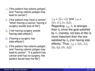 α [“the patient has colonic polyps”,
and “having colonic polyps may
lead to cancer”]
δ1 [“the patient may have a cancer”,
“when having a cancer, having a
surgery avoids loss of life”]
δ2 [“not having surgery avoids
having side-effects”]
δ3 [“having a surgery has
side-effects”]
δ4 [“the patient has colonic polyps”,
and “having colonic polyps may
lead to cancer”, “if a patient has
cancer and has no surgery, the
patient would lose his life”]
≥e = {(α, α)} and ≥m =
{(α, δ1), (α, δ2)}.
Regarding ≥p, δ1 is stronger
than δ2 since the goal satisﬁed
by δ1 (namely, not loss of life) is
more important than the one
satisﬁed by δ2 (not having side
effects). Thus, ≥p = {(δ1, δ1),
(δ2, δ2), (δ1, δ2)}.
Cerutti, Oren (Cardiff, Aberdeen) 107 / 203
 