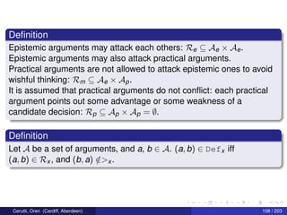 Deﬁnition
Epistemic arguments may attack each others: Re ⊆ Ae × Ae.
Epistemic arguments may also attack practical arguments.
Practical arguments are not allowed to attack epistemic ones to avoid
wishful thinking: Rm ⊆ Ae × Ap.
It is assumed that practical arguments do not conﬂict: each practical
argument points out some advantage or some weakness of a
candidate decision: Rp ⊆ Ap × Ap = ∅.
Deﬁnition
Let A be a set of arguments, and a, b ∈ A. (a, b) ∈ Defx iff
(a, b) ∈ Rx , and (b, a) /∈>x .
Cerutti, Oren (Cardiff, Aberdeen) 108 / 203
 