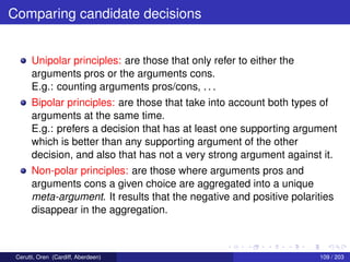 Comparing candidate decisions
Unipolar principles: are those that only refer to either the
arguments pros or the arguments cons.
E.g.: counting arguments pros/cons, . . .
Bipolar principles: are those that take into account both types of
arguments at the same time.
E.g.: prefers a decision that has at least one supporting argument
which is better than any supporting argument of the other
decision, and also that has not a very strong argument against it.
Non-polar principles: are those where arguments pros and
arguments cons a given choice are aggregated into a unique
meta-argument. It results that the negative and positive polarities
disappear in the aggregation.
Cerutti, Oren (Cardiff, Aberdeen) 109 / 203
 