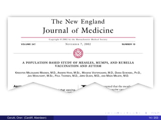 The New England
Iournal of Medicine
Copyright © 2002 by the Massachusetts Medical Society
VOLUME 347 N()VEMBER 7, 2002 NUMBER 19
A POPULATION-BASED STUDY OF MEASLES, MUMPS, AND RUBELLA
VACCINATION AND AUTISM
KREESTEN MELDGAARD MADSEN, M.D., ANDERS HVIID, M.Sc., MOGENS VESTERGAARD, M.D., DIANA SCHENDEL, PH.D.,
JAN WOHLFAHRT, M.Sc., POUL THORSEN, M.D., J(ZiRN OLSEN, M.D., AND MADS MELBYE, M.D.
ABS""‘
I 7 "Tested that the measle
' +hat vaccina— ”“CCi11C C3“’
-nn- ’
Cerutti, Oren (Cardiff, Aberdeen) 14 / 203
 