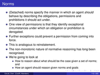 Norms
(Detached) norms specify the manner in which an agent should
behave by describing the obligations, permissions and
prohibitions it should act under.
One view of permissions is that they identify exceptional
circumstances under which an obligation or prohibition is
derogated.
Further exceptions could prevent a permission from coming into
force.
This is analogous to reinstatement.
The non-monotonic nature of normative reasoning has long been
recognised.
We’re going to look at
How to reason about what should be the case given a set of norms;
and
How an agent should reason given norms and goals
Cerutti, Oren (Cardiff, Aberdeen) 113 / 203
 