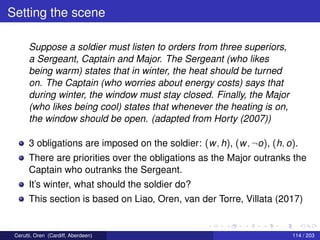 Setting the scene
Suppose a soldier must listen to orders from three superiors,
a Sergeant, Captain and Major. The Sergeant (who likes
being warm) states that in winter, the heat should be turned
on. The Captain (who worries about energy costs) says that
during winter, the window must stay closed. Finally, the Major
(who likes being cool) states that whenever the heating is on,
the window should be open. (adapted from Horty (2007))
3 obligations are imposed on the soldier: (w, h), (w, ¬o), (h, o).
There are priorities over the obligations as the Major outranks the
Captain who outranks the Sergeant.
It’s winter, what should the soldier do?
This section is based on Liao, Oren, van der Torre, Villata (2017)
Cerutti, Oren (Cardiff, Aberdeen) 114 / 203
 