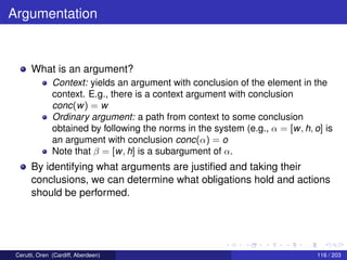 Argumentation
What is an argument?
Context: yields an argument with conclusion of the element in the
context. E.g., there is a context argument with conclusion
conc(w) = w
Ordinary argument: a path from context to some conclusion
obtained by following the norms in the system (e.g., α = [w, h, o] is
an argument with conclusion conc(α) = o
Note that β = [w, h] is a subargument of α.
By identifying what arguments are justiﬁed and taking their
conclusions, we can determine what obligations hold and actions
should be performed.
Cerutti, Oren (Cardiff, Aberdeen) 116 / 203
 