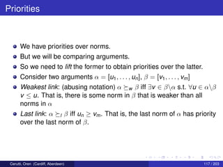 Priorities
We have priorities over norms.
But we will be comparing arguments.
So we need to lift the former to obtain priorities over the latter.
Consider two arguments α = [u1, . . . , un], β = [v1, . . . , vm]
Weakest link: (abusing notation) α w β iff ∃v ∈ βα s.t. ∀u ∈ αβ
v ≤ u. That is, there is some norm in β that is weaker than all
norms in α
Last link: α l β iff un ≥ vm. That is, the last norm of α has priority
over the last norm of β.
Cerutti, Oren (Cardiff, Aberdeen) 117 / 203
 