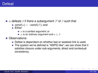 Defeat
α defeats β if there a subargument β of β such that
concl(α) = ¬concl(β ); and
Either
α is a context argument; or
α is an ordinary argument and α β
Observations:
Defeat is dependant on whether last or weakest link is used.
The system we’ve deﬁned is "ASPIC-like"; we can show that it
satisﬁes closure under sub-arguments, direct and contextual
consistency.
Cerutti, Oren (Cardiff, Aberdeen) 118 / 203
 