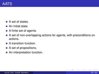 AATS
A set of states.
An initial state.
A ﬁnite set of agents.
A set of non-overlapping actions for agents, with preconditions on
actions.
A transition function.
A set of propositions.
An interpretation function.
Cerutti, Oren (Cardiff, Aberdeen) 126 / 203
 