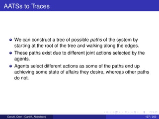 AATSs to Traces
We can construct a tree of possible paths of the system by
starting at the root of the tree and walking along the edges.
These paths exist due to different joint actions selected by the
agents.
Agents select different actions as some of the paths end up
achieving some state of affairs they desire, whereas other paths
do not.
Cerutti, Oren (Cardiff, Aberdeen) 127 / 203
 