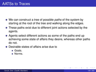 AATSs to Traces
We can construct a tree of possible paths of the system by
starting at the root of the tree and walking along the edges.
These paths exist due to different joint actions selected by the
agents.
Agents select different actions as some of the paths end up
achieving some state of affairs they desire, whereas other paths
do not.
Desirable states of affairs arise due to
Goals.
Norms.
Cerutti, Oren (Cardiff, Aberdeen) 129 / 203
 